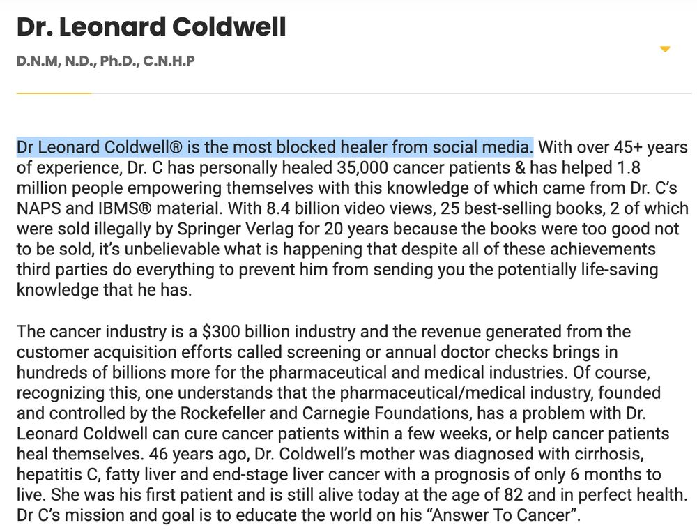 Bio page from drleonardcoldwell.com Dr. Leonard Coldwell D.N.M, N.D., Ph.D., C.N.H.P Dr Leonard Coldwell® is the most blocked healer from social media. With over 45+ years of experience, Dr. C has personally healed 35,000 cancer patients & has helped 1.8 million people empowering themselves with this knowledge of which came from Dr. C’s NAPS and IBMS® material. With 8.4 billion video views, 25 best-selling books, 2 of which were sold illegally by Springer Verlag for 20 years because the books were too good not to be sold, it’s unbelievable what is happening that despite all of these achievements third parties do everything to prevent him from sending you the potentially life-saving knowledge that he has. The cancer industry is a $300 billion industry and the revenue generated from the customer acquisition efforts called screening or annual doctor checks brings in hundreds of billions more for the pharmaceutical and medical industries. Of course, recognizing this, one understands that the pharmaceutical/medical industry, founded and controlled by the Rockefeller and Carnegie Foundations, has a problem with Dr. Leonard Coldwell can cure cancer patients within a few weeks, or help cancer patients heal themselves. 46 years ago, Dr. Coldwell’s mother was diagnosed with cirrhosis, hepatitis C, fatty liver and end-stage liver cancer with a prognosis of only 6 months to live. She was his first patient and is still alive today at the age of 82 and in perfect health. Dr C’s mission and goal is to educate the world on his “Answer To Cancer”. 