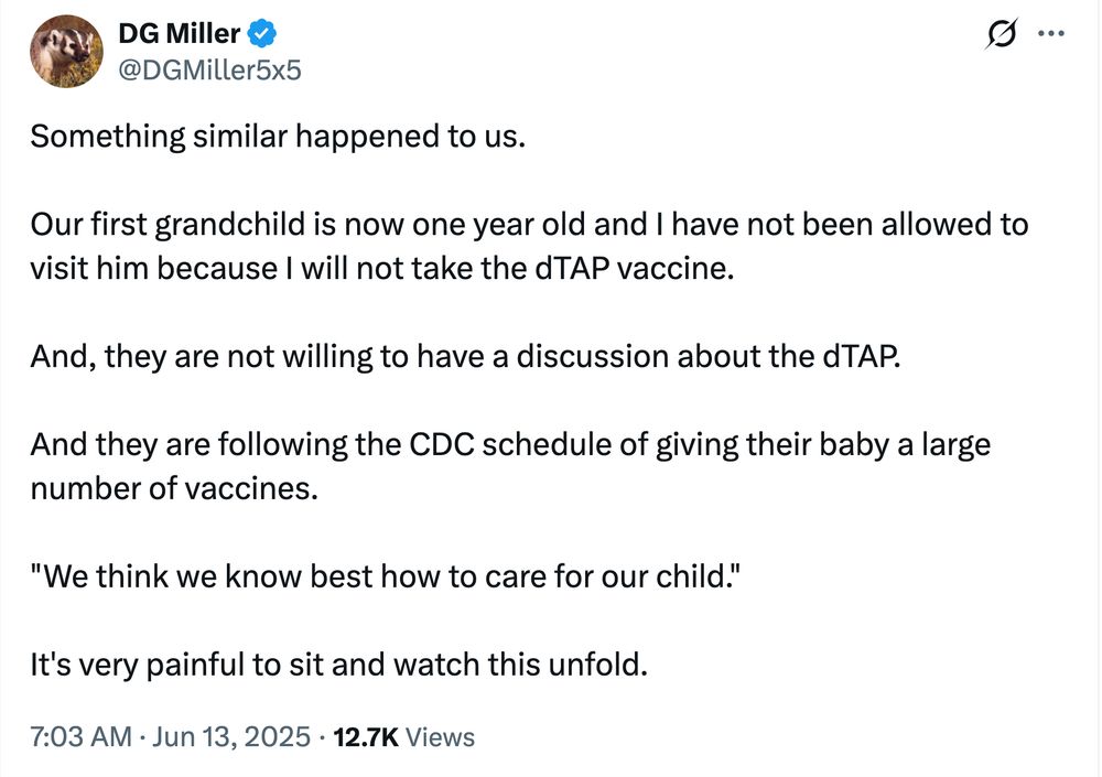 June 13, 2025 Xeet from the same Bad Medical Taker:

DG Miller (@DGMiller5x5):

Something similar happened to us.

Our first grandchild is now one year old and I have not been allowed to visit him because I will not take the dTAP vaccine.

And, they are not willing to have a discussion about the dTAP.

And they are following the CDC schedule of giving their baby a large number of vaccines.

"We think we know best how to care for our child."

It's very painful to sit and watch this unfold.