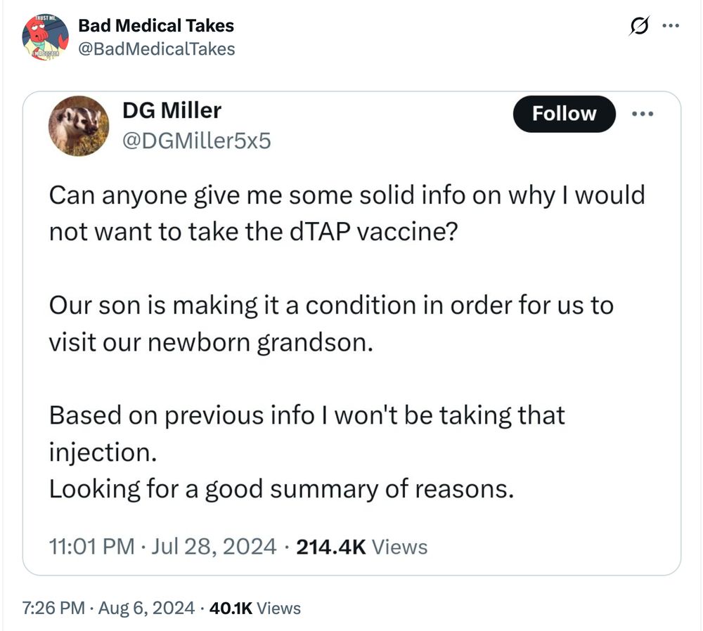 Bad Medical Take from August 6, 2024, showcasing a Xeet from the same account:

DG Miller (@DGMiller5x5):

Can anyone give me some solid info on why I would not want to take the dTAP vaccine?

Our son is making it a condition in order for us to visit our newborn grandson.

Based on previous info I won't be taking that injection.
Looking for a good summary of reasons.