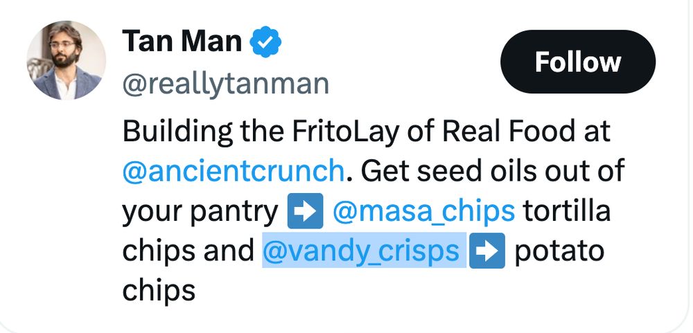 Xitter bio for Vandy Crisps’ founder Tan Man (@reallytanman):

Building the FritoLay of Real Food at @ancientcrunch. Get seed oils out of your pantry ➡️ @masa_chips tortilla chips and @vandy_crisps
➡️ potato chips