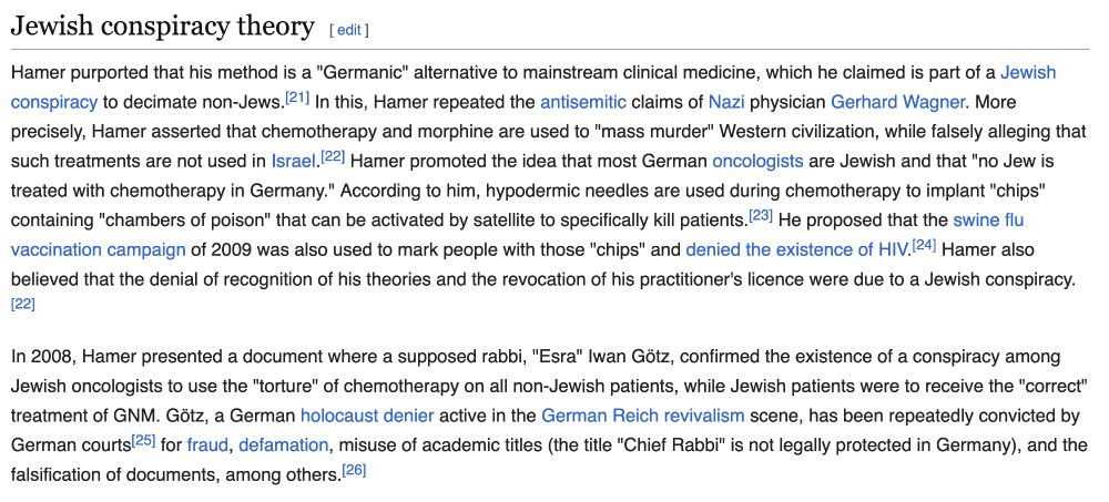 from the “Jewish Conspiracy Theory“ section of the Wikipedia entry for Ryke Geerd Hamer, founder of Germanic New Medicine:

Hamer purported that his method is a "Germanic" alternative to mainstream clinical medicine, which he claimed is part of a Jewish conspiracy to decimate non-Jews. In this, Hamer repeated the antisemitic claims of Nazi physician Gerhard Wagner. More precisely, Hamer asserted that chemotherapy and morphine are used to "mass murder" Western civilization, while falsely alleging that such treatments are not used in Israel. Hamer promoted the idea that most German oncologists are Jewish and that "no Jew is treated with chemotherapy in Germany." According to him, hypodermic needles are used during chemotherapy to implant "chips" containing "chambers of poison" that can be activated by satellite to specifically kill patients. He proposed that the swine flu vaccination campaign of 2009 was also used to mark people with those "chips" and denied the existence of HIV. Hamer also believed that the denial of recognition of his theories and the revocation of his practitioner's licence were due to a Jewish conspiracy.

In 2008, Hamer presented a document where a supposed rabbi, "Esra" Iwan Götz, confirmed the existence of a conspiracy among Jewish oncologists to use the "torture" of chemotherapy on all non-Jewish patients, while Jewish patients were to receive the "correct" treatment of GNM. Götz, a German holocaust denier active in the German Reich revivalism scene, has been repeatedly convicted by German courts for fraud, defamation, misuse of academic titles (the title "Chief Rabbi" is not legally protected in Germany), and the falsification of documents, among others.