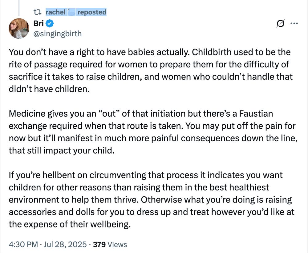 A response to the original Bad Medical Take that the BMTer herself reposted: Bri @singingbirth: You don’t have a right to have babies actually. Childbirth used to be the rite of passage required for women to prepare them for the difficulty of sacrifice it takes to raise children, and women who couldn’t handle that didn’t have children. Medicine gives you an “out” of that initiation but there’s a Faustian exchange required when that route is taken. You may put off the pain for now but it’ll manifest in much more painful consequences down the line, that still impact your child. If you’re hellbent on circumventing that process it indicates you want children for other reasons than raising them in the best healthiest environment to help them thrive. Otherwise what you’re doing is raising accessories and dolls for you to dress up and treat however you’d like at the expense of their wellbeing.