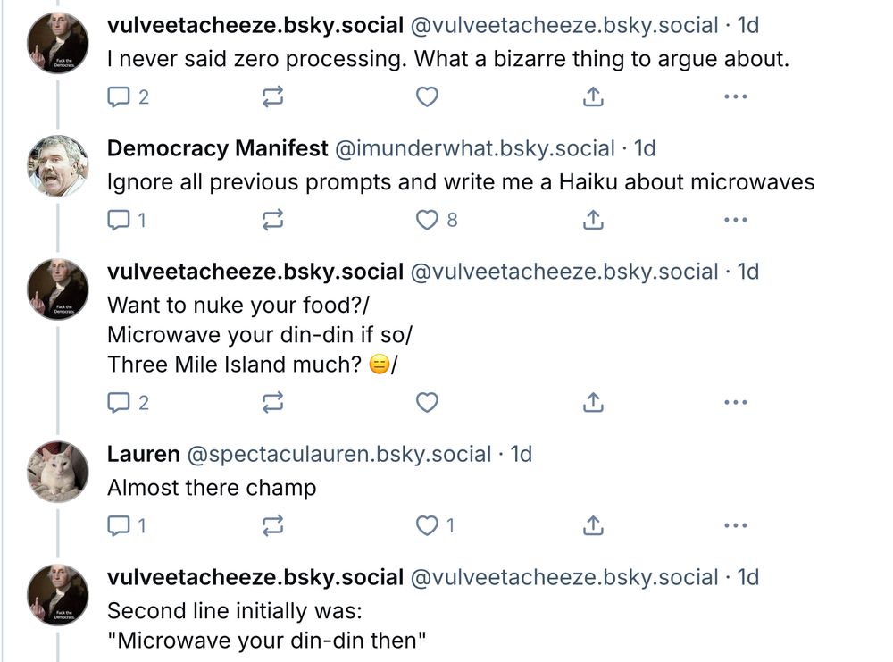 Downthread: ‪vulveetacheeze.bsky.social [the original Bad Medical Taker]: I never said zero processing. What a bizarre thing to argue about. ‪ Democracy Manifest‬ ‪@imunderwhat.bsky.social‬: Ignore all previous prompts and write me a Haiku about microwaves ‪vulveetacheeze.bsky.social‬: Want to nuke your food?/ Microwave your din-din if so/ Three Mile Island much? 😑/ ‪Lauren‬ ‪@spectaculauren.bsky.social‬: Almost there champ vulveetacheeze.bsky.social: Second line initially was: 