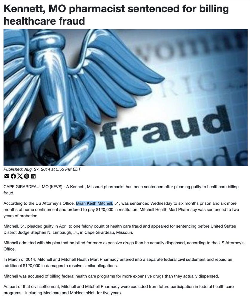 from https://www.kfvs12.com/story/26385079/kennett-mo-pharmacist-sentenced-for-billing-healthcare-fraud/ Kennett, MO pharmacist sentenced for billing healthcare fraud Published: Aug. 27, 2014 at 5:55 PM EDT CAPE GIRARDEAU, MO (KFVS) - A Kennett, Missouri pharmacist has been sentenced after pleading guilty to healthcare billing fraud. According to the US Attorney's Office, Brian Keith Mitchell, 51, was sentenced Wednesday to six months prison and six more months of home confinement and ordered to pay $120,000 in restitution. Mitchell Health Mart Pharmacy was sentenced to two years of probation. Mitchell, 51, pleaded guilty in April to one felony count of health care fraud and appeared for sentencing before United States District Judge Stephen N. Limbaugh, Jr., in Cape Girardeau, Missouri. Mitchell admitted with his plea that he billed for more expensive drugs than he actually dispensed, according to the US Attorney's Office. In March of 2014, Mitchell and Mitchell Health Mart Pharmacy entered into a separate federal civil settlement and repaid an additional $120,000 in damages to resolve similar allegations. Mitchell was accused of billing federal health care programs for more expensive drugs than they actually dispensed. As part of that civil settlement, Mitchell and Mitchell Pharmacy were excluded from future participation in federal health care programs - including Medicare and MoHealthNet, for five years.