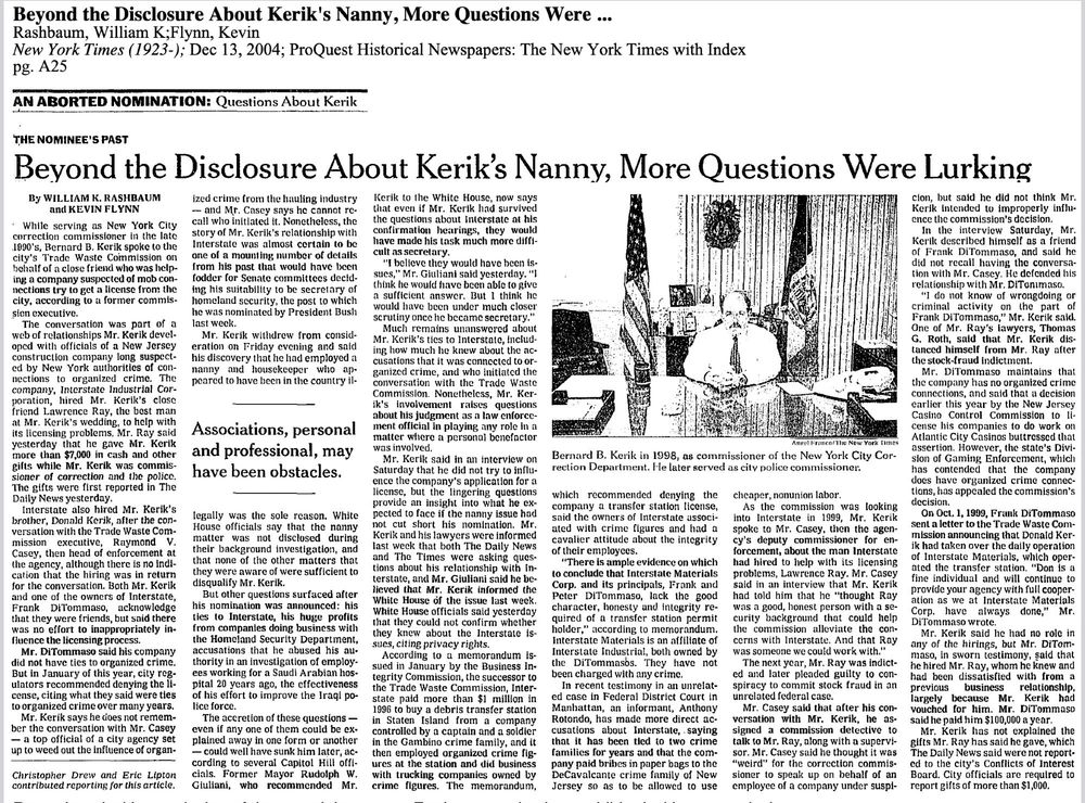Beyond the Disclosure About Kerik's Nanny, More Questions Were Lurking (NYTimes, 12/13/04) selected excerpts: While serving as New York City correction commissioner in the late 1990's, Bernard B. Kerik spoke to the city's Trade Waste Commission on behalf of a close friend who was helping a company suspected of mob connections try to get a license from the city, according to a former commission executive. The conversation was part of a web of relationships Mr. Kerik developed with officials of a New Jersey construction company long suspected by New York authorities of connections to organized crime. The company, Interstate Industrial Corporation, hired Mr. Kerik's close friend Lawrence Ray, the best man at Mr. Kerik's wedding, to help with its licensing problems. Mr. Ray said yesterday that he gave Mr. Kerik more than $7,000 in cash and other gifts while Mr. Kerik was commissioner of correction and the police.… Interstate also hired Mr. Kerik's brother, Donald Kerik, after the conversation with the Trade Waste Commission executive, Raymond V. Casey, then head of enforcement at the agency… Both Mr. Kerik and one of the owners of Interstate, Frank DiTommaso, acknowledge that they were friends, but said there was no effort to inappropriately influence the licensing process. Mr. DiTommaso said his company did not have ties to organized crime. But in January of this year, city regulators recommended denying the license, citing what they said were ties to organized crime over many years. … …Interstate paid more than $1 million in 1996 to buy a debris transfer station in Staten Island from a company controlled by a captain and a soldier in the Gambino crime family, and it then employed organized crime figures at the station and did business with trucking companies owned by crime figures. The memorandum, which recommended denying the company a transfer station license, said the owners of Interstate associated with crime figures…
