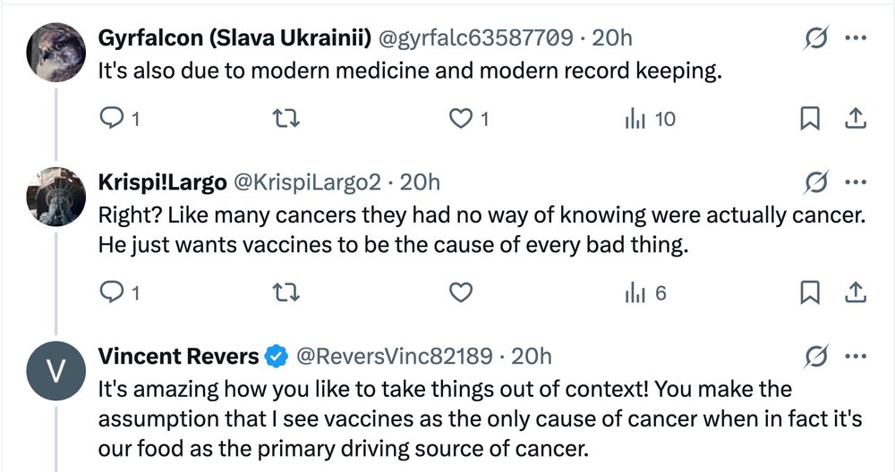 Subsequent Xitter thread, cont'd Gyrfalcon (Slava Ukrainii) @gyrfalc63587709: It's also due to modern medicine and modern record keeping. Krispi!Largo @KrispiLargo2: Right? Like many cancers they had no way of knowing were actually cancer. He just wants vaccines to be the cause of every bad thing. Vincent Revers @ReversVinc82189 [the original Bad Medical Taker]: It's amazing how you like to take things out of context! You make the assumption that I see vaccines as the only cause of cancer when in fact it's our food as the primary driving source of cancer.