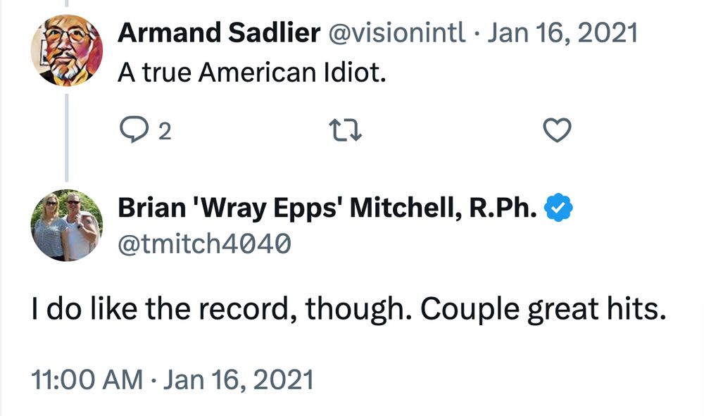 2021 Xitter exchange relevant to the OP's reference to “American Idiot” in his bio: Armand Sadlier @visionintl: A true American Idiot. Brian 'Wray Epps' Mitchell, R.Ph. @tmitch4040: I do like the record, though. Couple great hits.