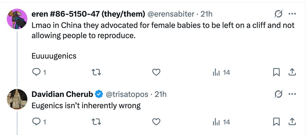 eren #86-5150-47 (they/them) @erensabiter: Lmao in China they advocated for female babies to be left on a cliff and not allowing people to reproduce. Euuuugenics Davidian Cherub @trisatopos [the original Bad Medical Taker]: Eugenics isn’t inherently wrong