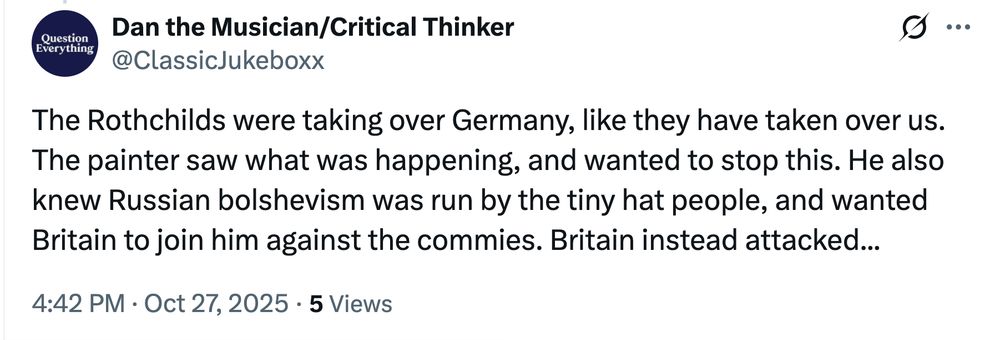 Screenshot of a Xeet from Bad Medical Taker Dan the Musician/Critical Thinker (@ClassicJukeboxx):

The Rothchilds were taking over Germany, like they have taken over us. The painter saw what was happening, and wanted to stop this. He also knew Russian bolshevism was run by the tiny hat people, and wanted Britain to join him against the commies. Britain instead attacked...