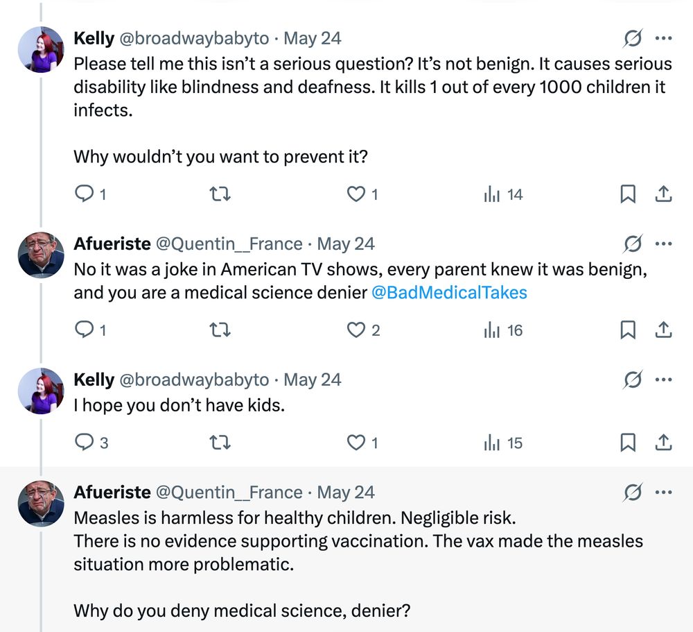 Excerpt from reply thread to the original Bad Medical Take on Xitter: Kelly (@broadwaybabyto): Please tell me this isn’t a serious question? It’s not benign. It causes serious disability like blindness and deafness. It kills 1 out of every 1000 children it infects. Why wouldn’t you want to prevent it? Afueriste (@Quentin__France) [the original Bad Medical Taker]: No it was a joke in American TV shows, every parent knew it was benign, and you are a medical science denier @BadMedicalTakes Kelly (@broadwaybabyto): I hope you don’t have kids. Afueriste (@Quentin__France): Measles is harmless for healthy children. Negligible risk. There is no evidence supporting vaccination. The vax made the measles situation more problematic. Why do you deny medical science, denier?
