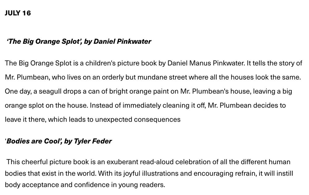 The July 16 offerings for the aforementioned Brooklyn Storytime Series: ‘The Big Orange Splot’, by Daniel Pinkwater The Big Orange Splot is a children's picture book by Daniel Manus Pinkwater. It tells the story of Mr. Plumbean, who lives on an orderly but mundane street where all the houses look the same. One day, a seagull drops a can of bright orange paint on Mr. Plumbean's house, leaving a big orange splot on the house. Instead of immediately cleaning it off, Mr. Plumbean decides to leave it there, which leads to unexpected consequences ‘Bodies are Cool’, by Tyler Feder This cheerful picture book is an exuberant read-aloud celebration of all the different human bodies that exist in the world. With its joyful illustrations and encouraging refrain, it will instill body acceptance and confidence in young readers.
