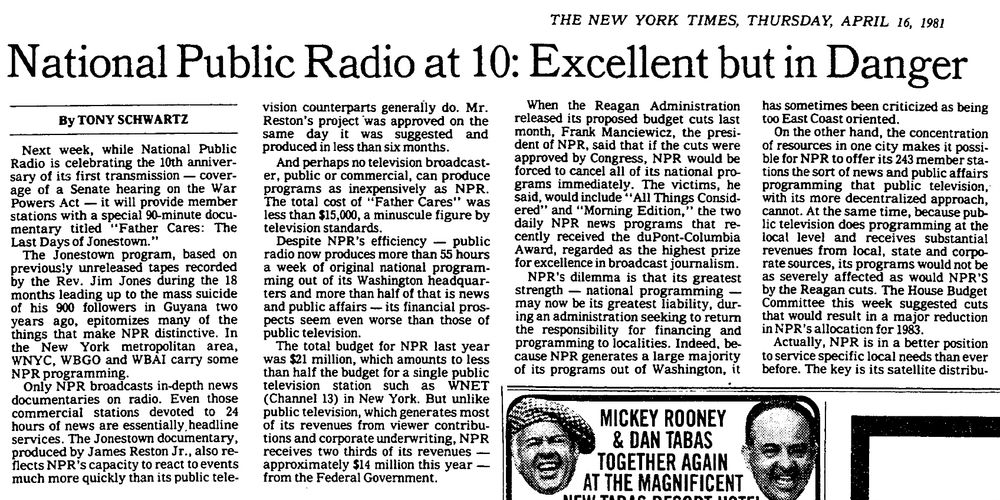 Partial clip of New York Times article from April 16, 1981: “National Public Radio at 10: Excellent but in Danger,” three months after Ronald Reagan took office with a newly Republican Senate (and a somewhat pliable Democratic House) Relevant excerpt: “When the Reagan Administration released its proposed budget cuts last month, Frank Man[k]iewicz, the president of NPR, said that if the cuts were approved by Congress, NPR would be forced to cancel all of its national programs immediately. The victims, he said, would include ‘All Things Considered’ and ‘Morning Edition,’ the two daily NPR news programs that recently received the duPont-Columbia Award, regarded as the highest prize for excellence in broadcast journalism.“ Note: The byline for the article belongs to Tony Schwartz, who would go on to ghostwrite “The Art of the Deal” for Donald Trump just a few years later.