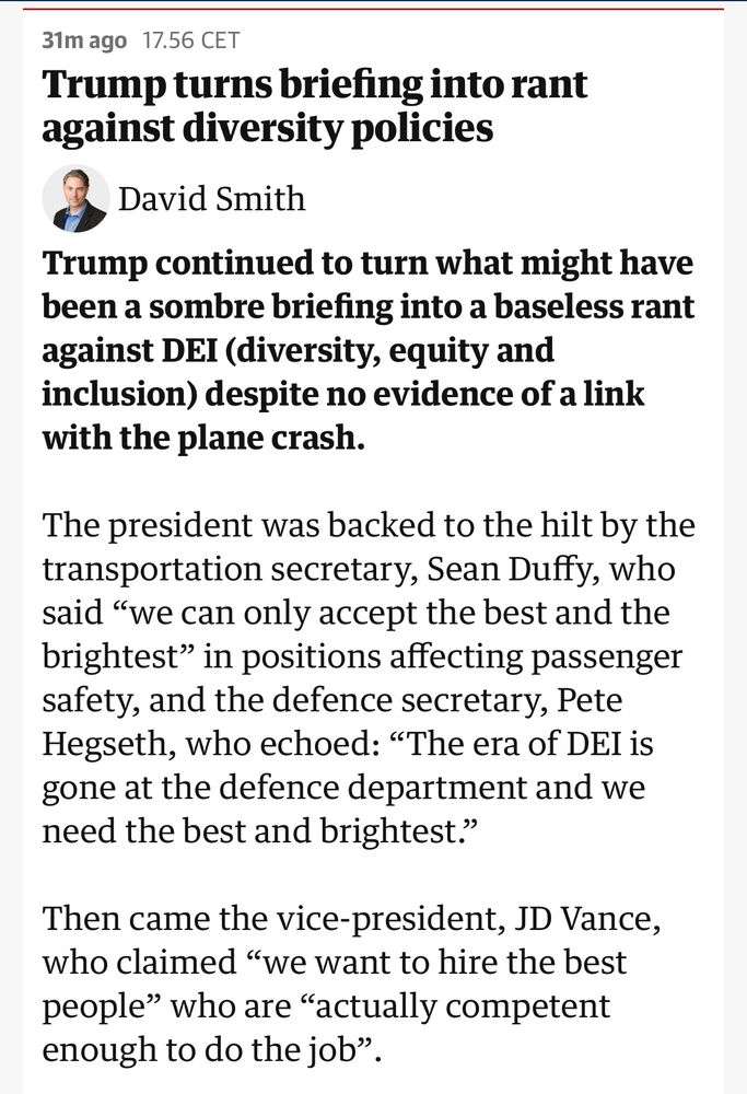 A first screenshot of David Smith’s article titled “Trump turns briefing into rant against diversity policies” saying «Trump continued to turn what might have been a sombre briefing into a baseless rant against DEI (diversity, equity and inclusion) despite no evidence of a link with the plane crash.

The president was backed to the hilt by the transportation secretary, Sean Duffy, who said “we can only accept the best and the brightest” in positions affecting passenger safety, and the defence secretary, Pete Hegseth, who echoed: “The era of DEI is gone at the defence department and we need the best and brightest.”

Then came the vice-president, JD Vance, who claimed “we want to hire the best people” who are “actually competent enough to do the job”.»