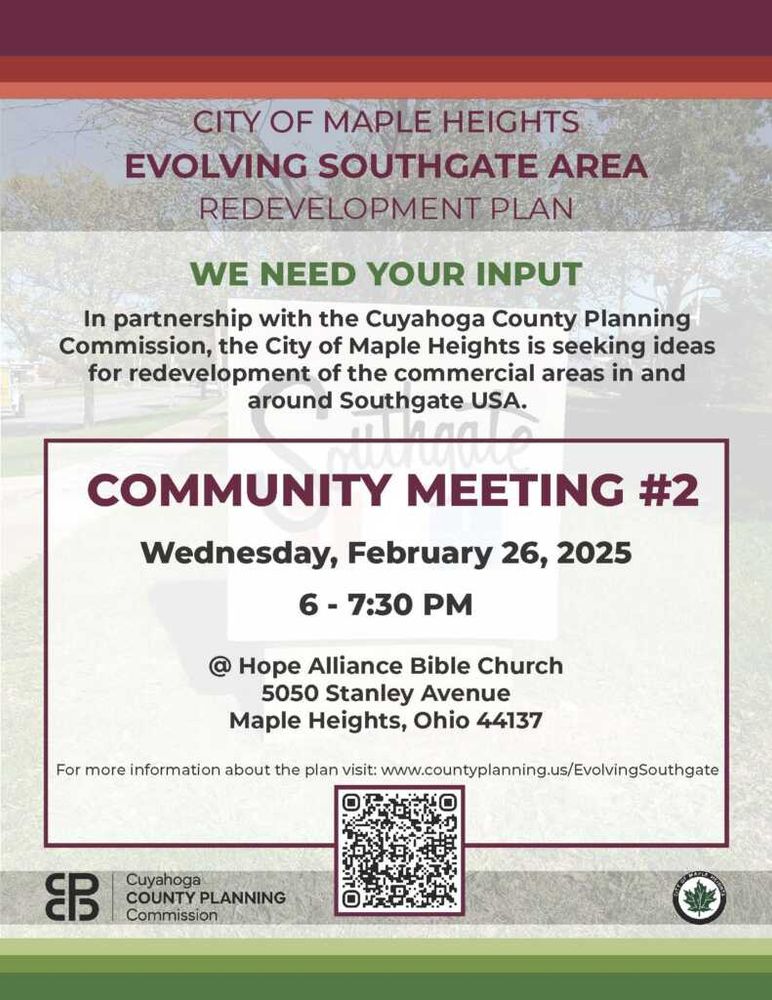 Maple Heights Evolving Southgate Area Redevelopment Plan: we need your input. In partnership with the Cuyahoga County Planning Commission, the City of Maple Heights is seeking ideas for redevelopment of the commercial areas in and around Southgate USA. Community Meeting #2: Wednesday, February 26, 2025, 6:00-7:30 p.m. at Hope Alliance Bible Church, 5050 Stanley Avenue