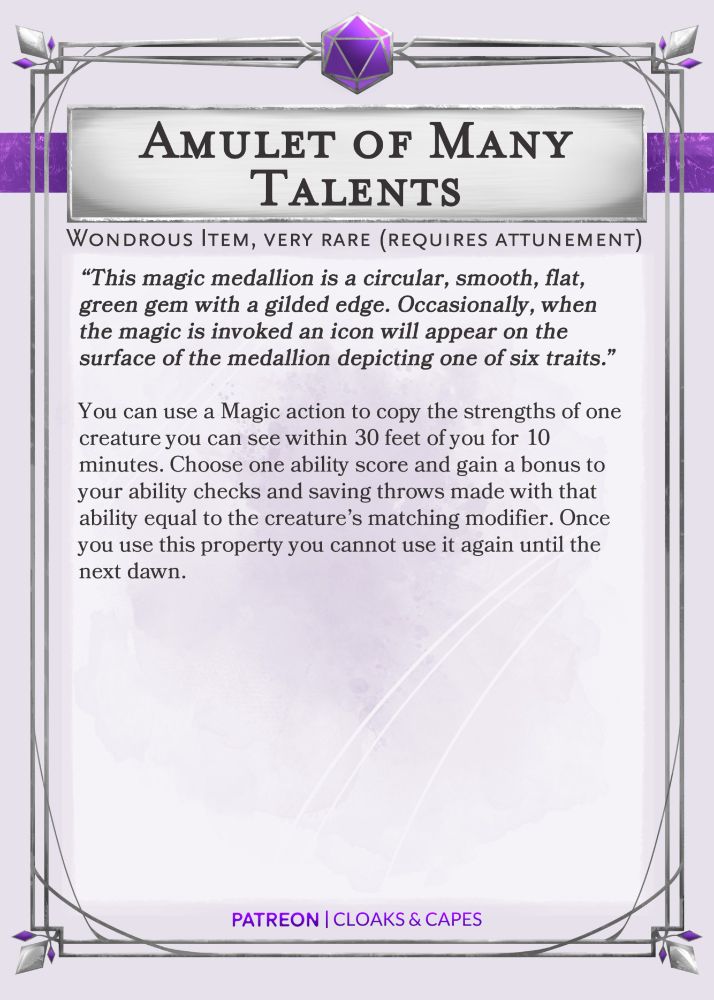 A magic item for use in Dungeons and Dragons 5th edition tabletop role-playing game. This is a homebrew magic item created by Cloaks and Capes.

This magic item was created as a 'Thank You' to the Buff DM for joining as a guest on the Cloaks & Capes D&D Podcast

Amulet of Many Talents
Wondrous Item, very rare (requires attunement)

“This magic medallion is a circular, smooth, flat, green gem with a gilded edge. Occasionally, when the magic is invoked an icon will appear on the surface of the medallion depicting one of six traits.”

You can use a Magic action to copy the strengths of one creature you can see within 30 feet of you for 10 minutes. Choose one ability score and gain a bonus to your ability checks and saving throws made with that ability equal to the creature’s matching modifier. Once you use this property you cannot use it again until the next dawn.