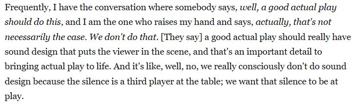 An excerpt from an interview article at Rascal.news. It reads, "Frequently, I have the conversation where somebody says, well, a good actual play should do this, and I am the one who raises my hand and says, actually, that's not necessarily the case. We don't do that. [They say] a good actual play should really have sound design that puts the viewer in the scene, and that's an important detail to bringing actual play to life. And it's like, well, no, we really consciously don't do sound design because the silence is a third player at the table; we want that silence to be at play. "