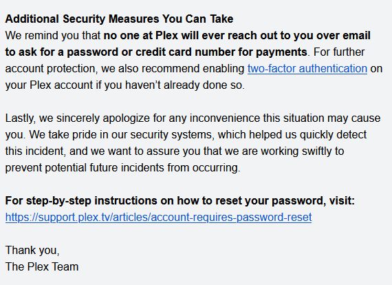 Additional Security Measures You Can Take
We remind you that no one at Plex will ever reach out to you over email to ask for a password or credit card number for payments. For further account protection, we also recommend enabling two-factor authentication on your Plex account if you haven’t already done so.

Lastly, we sincerely apologize for any inconvenience this situation may cause you. We take pride in our security systems, which helped us quickly detect this incident, and we want to assure you that we are working swiftly to prevent potential future incidents from occurring.

For step-by-step instructions on how to reset your password, visit: https://support.plex.tv/articles/account-requires-password-reset

Thank you,
The Plex Team 