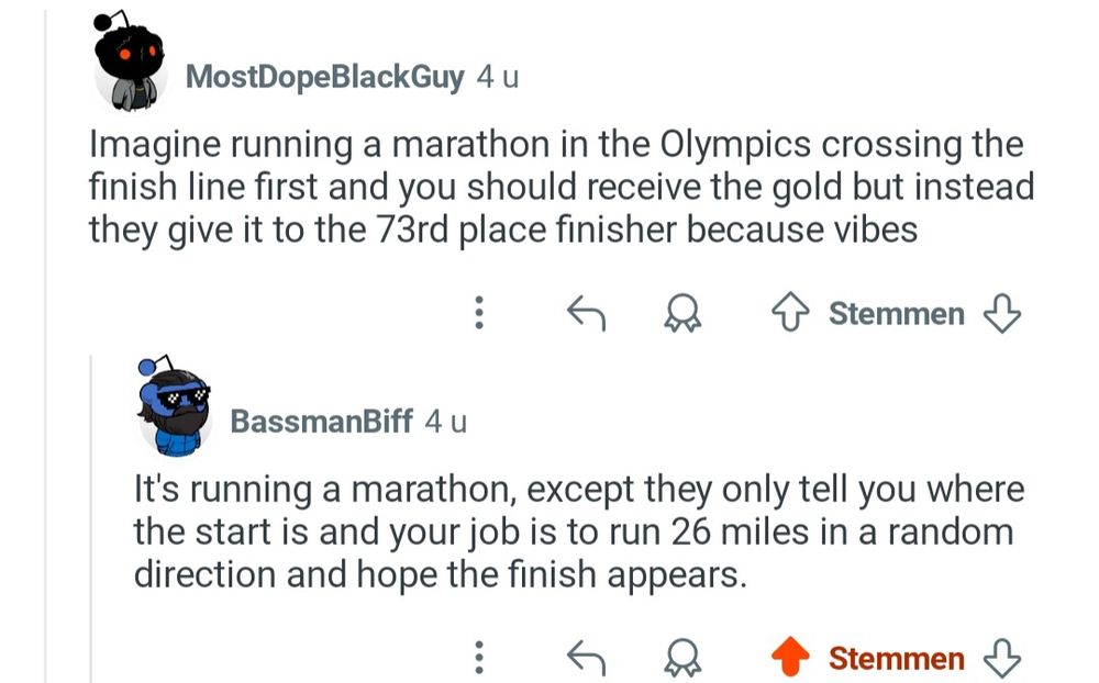 Comment 1

Imagine running a marathon in the Olympics crossing the finish line first and you should receive the gold, but instead they give it to the 73rd place finisher because vibes

Comment 2

It's running a marathon, except they only tell where the start is and your job is to run 26 miles in a random direction and hope the finish appears.