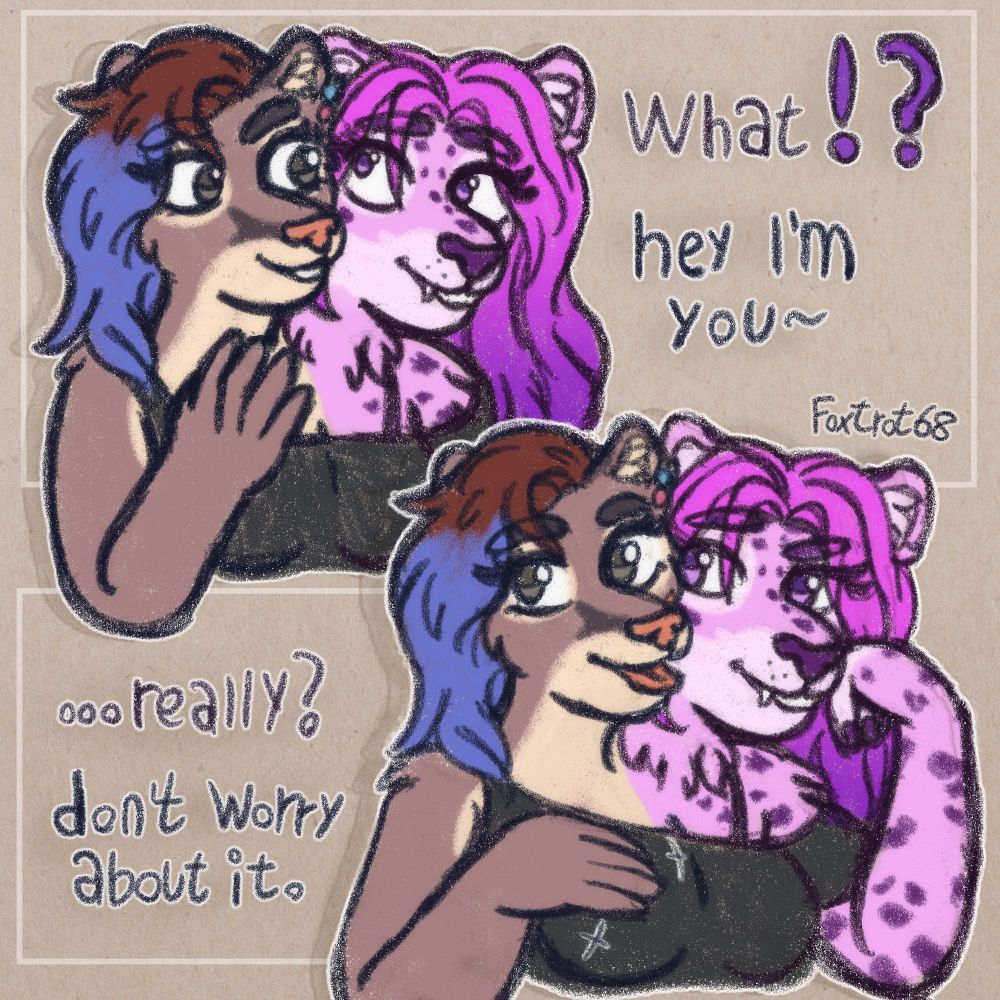 Two sketches featuring Kat and Rose, a puma and purple tiger fused together. In the top one Rose looks surprised going "what!?" and Kat is waving hello and saying "hey I'm you~", in the bottom one Rose looks incredulous with "...really?" and Kat is waving hir hand up and down saying "don't worry about it." there's two rectangles framing the two sketches and our watermark is handwritten on the bottom right corner of the top one.