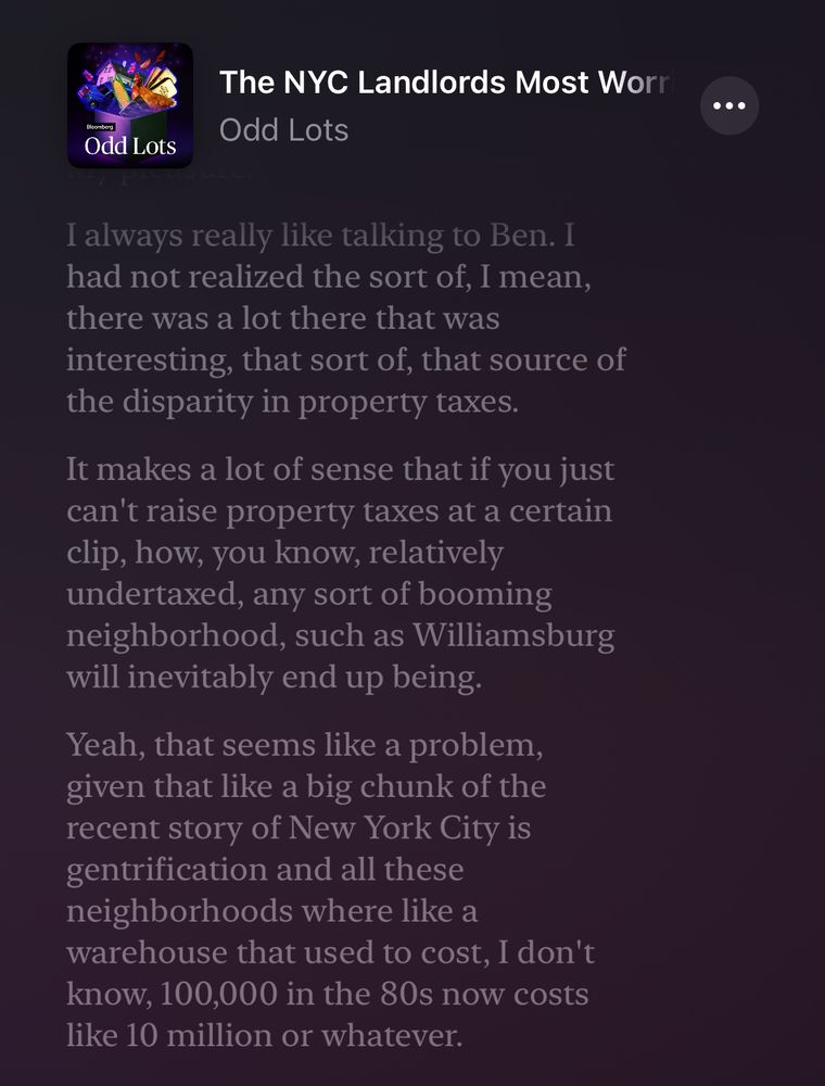 Screenshot of a podcast episode titled “The NYC Landlords Most Worried…” from the Odd Lots podcast series. The screen shows a highlighted quote from the episode:

“I always really like talking to Ben. I had not realized the sort of, I mean, there was a lot there that was interesting, that sort of, that source of the disparity in property taxes.

It makes a lot of sense that if you just can’t raise property taxes at a certain clip, how, you know, relatively undertaxed, any sort of booming neighborhood, such as Williamsburg will inevitably end up being.

Yeah, that seems like a problem, given that like a big chunk of the recent story of New York City is gentrification and all these neighborhoods where like a warehouse that used to cost, I don’t know, 100,000 in the 80s now costs like 10 million or whatever.”