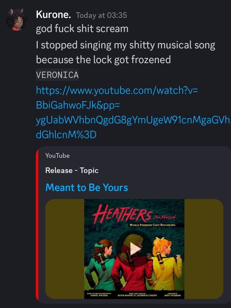 Another discord screencap of me complaining. 

Text reads 
"god fuck shit scream

I stopped singing my shitty musical song because the lock got frozened

VERONICA"
Then "Meant to be yours" from the heathens musical is linked. I've had that song stuck in my head for a bit. 