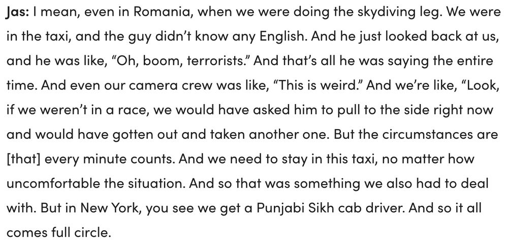 Interview text from Jas: "I mean, even in Romania, when we were doing the skydiving leg. We were in the taxi, and the guy didn’t know any English. And he just looked back at us, and he was like, “Oh, boom, terrorists.” And that’s all he was saying the entire time. And even our camera crew was like, “This is weird.” And we’re like, “Look, if we weren’t in a race, we would have asked him to pull to the side right now and would have gotten out and taken another one. But the circumstances are [that] every minute counts. And we need to stay in this taxi, no matter how uncomfortable the situation. And so that was something we also had to deal with. But in New York, you see we get a Punjabi Sikh cab driver. And so it all comes full circle."