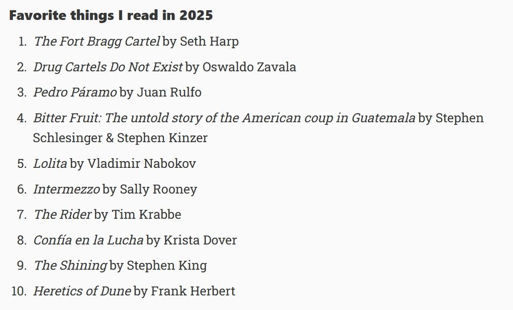 Favorite things I read in 2025
The Fort Bragg Cartel by Seth Harp

Drug Cartels Do Not Exist by Oswaldo Zavala

Pedro Páramo by Juan Rulfo

Bitter Fruit: The untold story of the American coup in Guatemala by Stephen Schlesinger & Stephen Kinzer

Lolita by Vladimir Nabokov

Intermezzo by Sally Rooney

The Rider by Tim Krabbe

Confía en la Lucha by Krista Dover

The Shining by Stephen King

Heretics of Dune by Frank Herbert