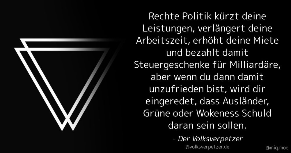 Generated by Make it a Quote
User: volksverpetzer.de
Content: Rechte Politik kürzt deine Leistungen, verlängert deine Arbeitszeit, erhöht deine Miete und bezahlt damit Steuergeschenke für Milliardäre, aber wenn du dann damit unzufrieden bist, wird dir eingeredet, dass Ausländer, Grüne oder Wokeness Schuld daran sein sollen.