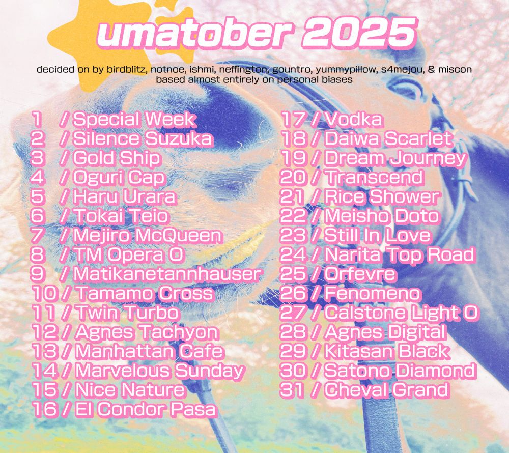 List for umatober 2025 by birdblitz, notnoe, ishmi, neffington, gountro, yummypillow, s4mejou, & miscon, based almost entirely on personal biases.

1. Special Week
2. Silence Suzuka
3. Gold Ship
4. Oguri Cap
5. Haru Urara
6. Tokai Teio
7. Mejiro McQueen
8. TM Opera O
9. Matikanetannhauser
10. Tamamo Cross
11. Twin Turbo
12. Agnes Tachyon
13. Manhattan Cafe
14. Marvelous Sunday
15. Nice Nature
16. El Condor Pasa
17. Vodka
18. Daiwa Scarlet
19. Dream Journey
20. Transcend
21. Rice Shower
22. Meisho Doto
23. Still In Love
24. Narita Top Road
25. Ordevre
26. Fenomeno
27. Calstone Light O
28. Agnes Digital
29. Kitasan Black
30. Satono Diamond
31. Cheval Grand

List is displayed over a filtered close-up image of a horse.