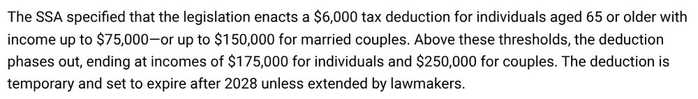 The SSA specified that the legislation enacts a $6,000 tax deduction for individuals aged 65 or older with income up to $75,000—or up to $150,000 for married couples. Above these thresholds, the deduction phases out, ending at incomes of $175,000 for individuals and $250,000 for couples. The deduction is temporary and set to expire after 2028 unless extended by lawmakers.
