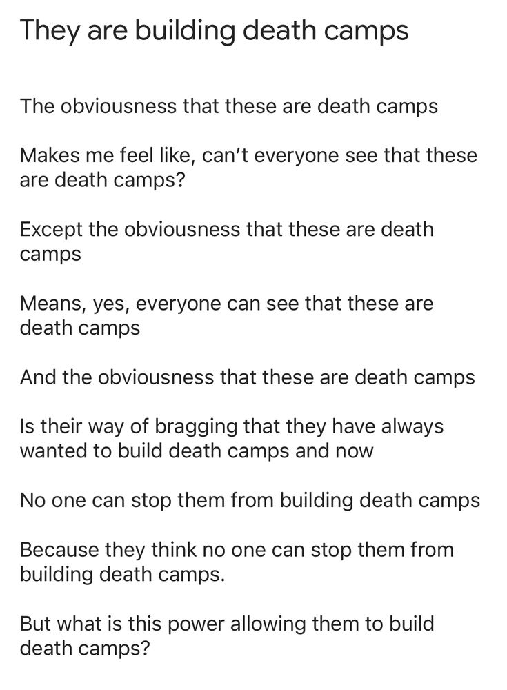 Text, a poem.

Title in header font: 

They are building death camps 

Normal text font:

The obviousness that these are death camps 

Makes me feel like, can’t everyone see that these are death camps?

Except the obviousness that these are death camps 

Means, yes, everyone can see that these are death camps

And the obviousness that these are death camps 

Is their way of bragging that they have always wanted to build death camps and now

No one can stop them from building death camps

Because they think no one can stop them from building death camps.

But what is this power allowing them to build death camps?