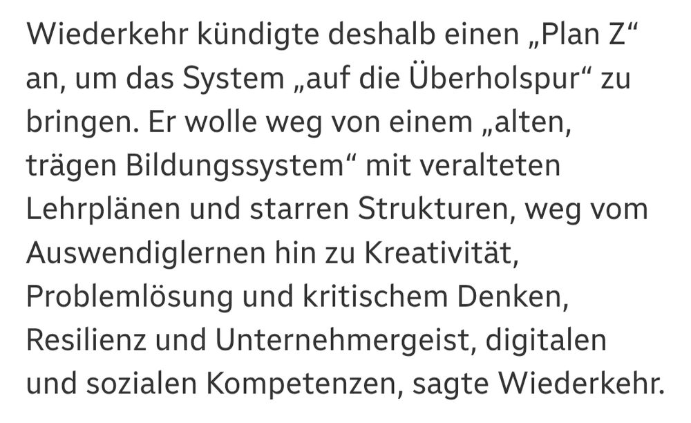 ORF: "Wiederkehr kündigte deshalb einen „Plan Z“ an, um das System „auf die Überholspur“ zu bringen. Er wolle weg von einem „alten, trägen Bildungssystem“ mit veralteten Lehrplänen und starren Strukturen, weg vom Auswendiglernen hin zu Kreativität, Problemlösung und kritischem Denken, Resilienz und Unternehmergeist, digitalen und sozialen Kompetenzen, sagte Wiederkehr"