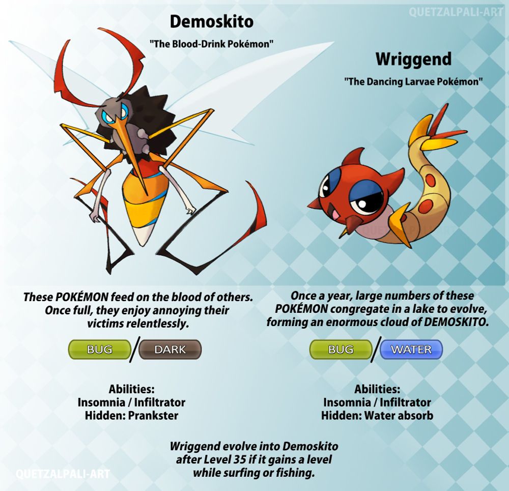 Two Fakemon, a mosquito and its larva, look at the the viewer with ill intent. 
"Demoskito, the Blood-Drink Pokémon | These Pokémon feed on the blood of others. Once full, they enjoy annoying their victims relentlessly. | Bug and Dark type | Abilities: Insomnia and infiltrator with Hidden Ability Prankster."

"Wriggend, the Dancing Larvae Pokémon | Once a year, large numbers of these Pokémon congregate in a lake to evolve, forming an enormous cloud of Demoskito. | Bug and Water type | Abilities: Insomnia and Infiltrator, Hidden Ability Water Absorb"

"Wriggend evolve into Demoskito after Level 35 if it gains a level while surfing or fishing."