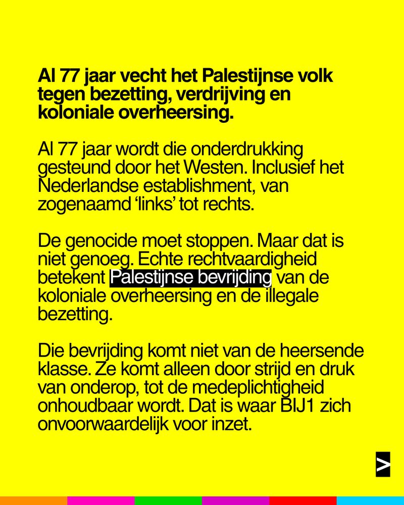 Al 77 jaar vecht het Palestijnse volk
tegen bezetting, verdrijving en
koloniale overheersing.

Al 77 jaar wordt die onderdrukking
gesteund door het westen. Inclusief het
Nederlandse establishment, van
zogenaamd 'links' tot rechts.

De genocide moet stoppen. Maar dat is
niet genoeg. Echte rechtvaardigheid
betekent Palestijnse bevrijding van de
koloniale overheersing en de illegale
bezetting.

Die bevrijding komt niet van de heersende
klasse. Ze komt alleen door strijd en druk
van onderop, tot de medeplichtigheid
onhoudbaar wordt. Dat is waar BIJ1 zich
onvoorwaardelijk voor inzet.