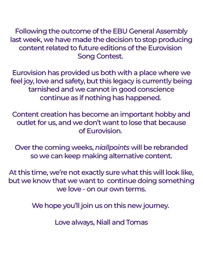 Following the outcome of the EBU General Assembly last week, we have made the decision to stop producing content related to future editions of the Eurovision Song Contest. 

Eurovision has provided us both with a place where we feel joy, love and safety, but this legacy is currently being tarnished and we cannot in good conscience continue as if nothing has happened. 

Content creation has become an important hobby and outlet for us, and we don’t want to lose that because of Eurovision. Over the coming weeks, niallpoints will be rebranded so we can keep making alternative content.

At this time, we’re not exactly sure what this will look like, but we know that we want to continue doing something we love - on our own terms.

We hope you’ll join us on this new journey. 

Love always, Niall and Tomas