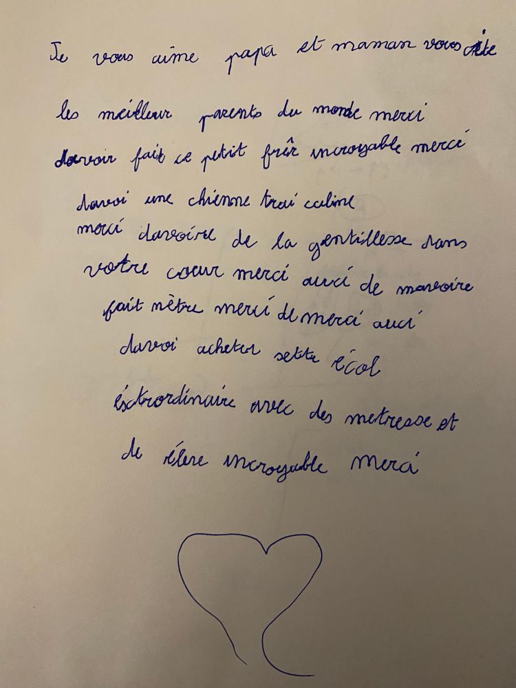 Je vous aime papa et maman, vous êtes les meilleurs parents du monde, merci d’avoir fait ce petit frère incroyable, merci d’avoir une chienne très calme, merci d’avoir de la gentillesse dans votre cœur, merci aussi de m’avoir fait naitre, merci de merci d’avoir acheter cette école extraordinaire avec des maîtresses et des élèves incroyables merci 