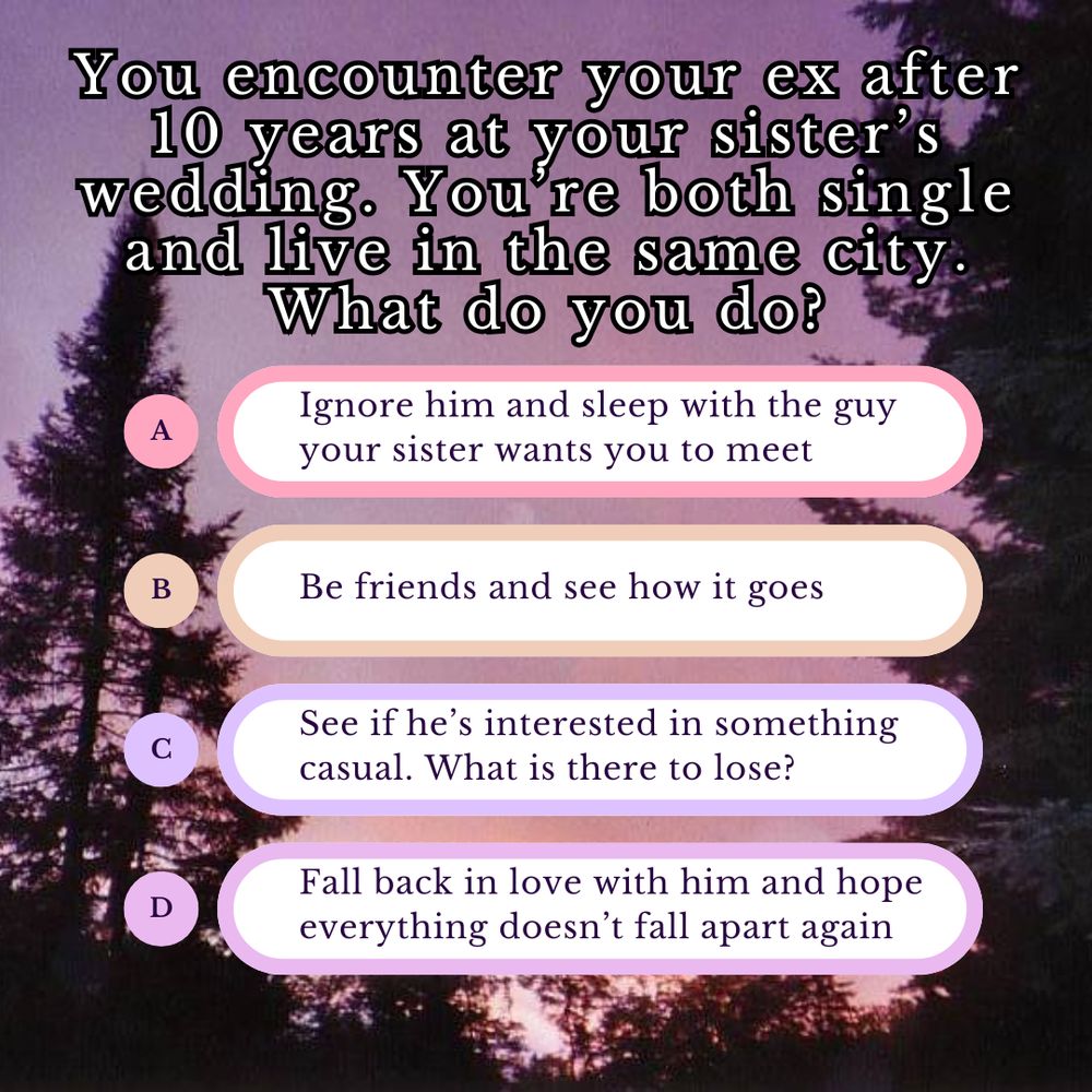 You encounter your ex after 10 years at your sister’s wedding. You’re both single and live in the same city. What do you do?
a Ignore him and sleep with the guy your sister wants you to meet
b Be friends and see how it goes
c See if he’s interested in something casual. What is there to lose?
d Fall back in love with him and hope everything doesn’t fall apart again
