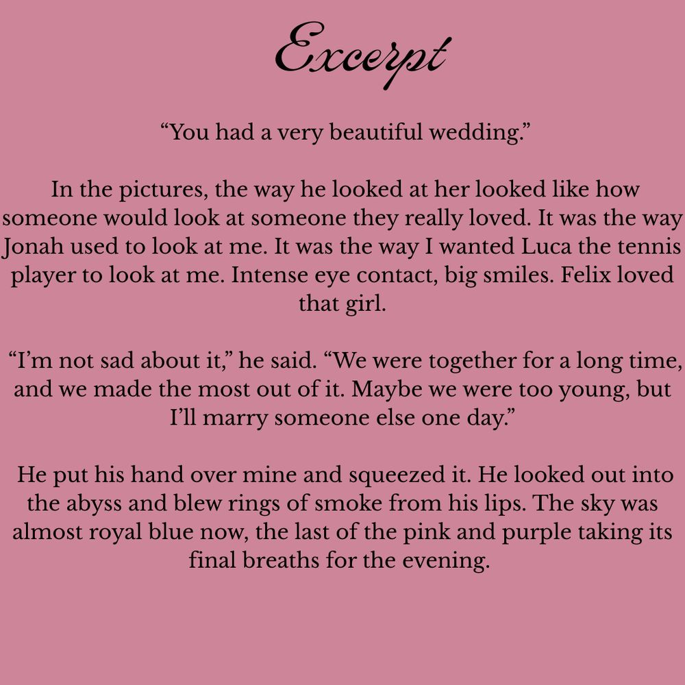 “You had a very beautiful wedding.”

 In the pictures, the way he looked at her looked like how someone would look at someone they really loved. It was the way Jonah used to look at me. It was the way I wanted Luca the tennis player to look at me. Intense eye contact, big smiles. Felix loved that girl.

 “I’m not sad about it,” he said. “We were together for a long time, and we made the most out of it. Maybe we were too young, but I’ll marry someone else one day.”

 He put his hand over mine and squeezed it. He looked out into the abyss and blew rings of smoke from his lips. The sky was almost royal blue now, the last of the pink and purple taking its final breaths for the evening.
