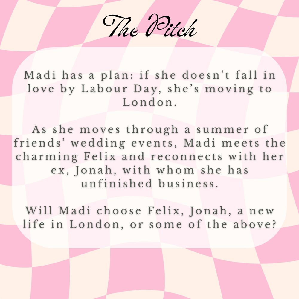 The pitch 
Madi has a plan: if she doesn’t fall in love by Labour Day, she’s moving to London.

As she moves through a summer of friends’ wedding events, Madi meets the charming Felix and reconnects with her ex, Jonah, with whom she has unfinished business.

Will Madi choose Felix, Jonah, a new life in London, or some of the above?