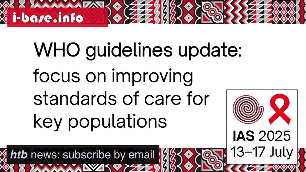 i-Base graphic for IAS 2025. The main text reads: WHO guidelines update. Focus on improving standards of care for key populations. At the top is i-Base’s website address: I hyphen base dot info. In the bottom left it says: HTB news, subscribe by email. In the bottom right is a white box, containing the words: IAS 2025. 13th to 17th July. Above this is a spiral next to the red AIDS ribbon. There are horizontal strips of the IAS 2025 signature graphics at the top and bottom of the image. They are made up of squares, each containing its own unique pattern based on traditional Rwandan art. The colours used in the image are red, black, white and grey.
