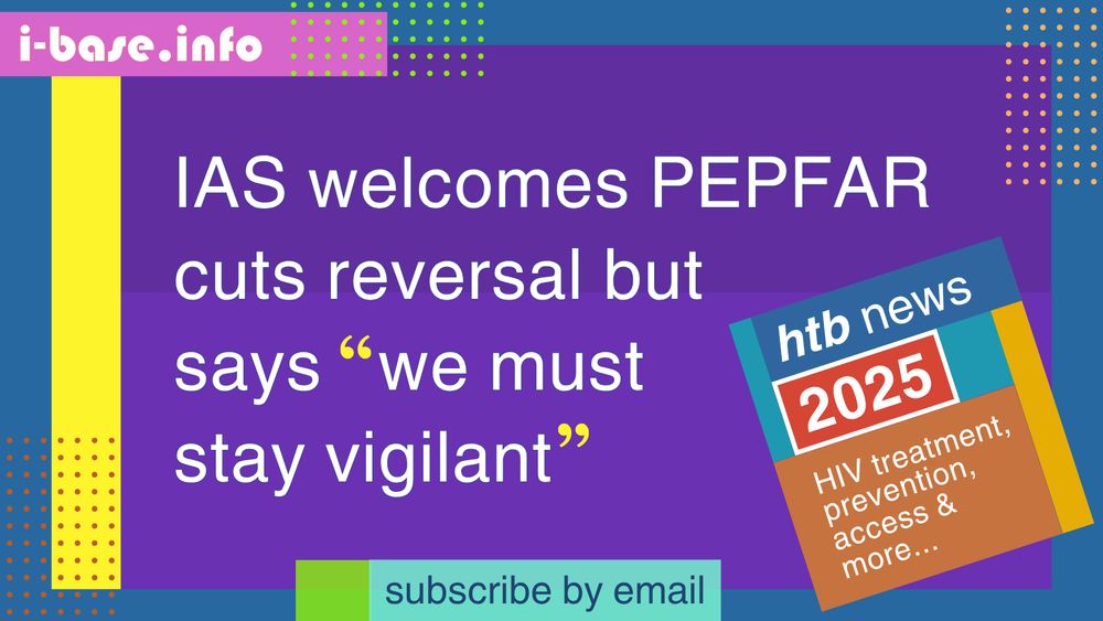 Colourful i-Base graphic. The main text reads: IAS welcomes PEPFAR cuts reversal but says “we must stay vigilant”. At the top is i-Base’s website address: I hyphen base dot info. At the bottom it says, subscribe by email. A smaller, tilted square graphic on the right, reads: HTB news. 2025. HIV treatment, prevention, access, and more. The colours used in the image are two shades of dark purple, bright yellow, dark blue, bubblegum pink, cyan, lime green, orange, mustard, teal, red and white.
