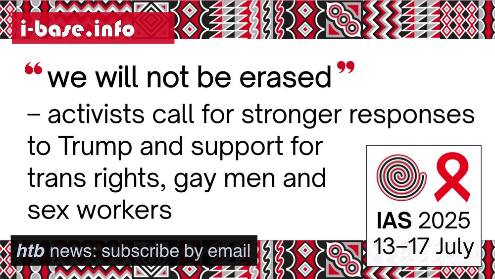i-Base graphic for IAS 2025. The main text reads: “We will not be erased.” Activists call for stronger responses to Trump and support for trans rights, gay men and sex workers. At the top is i-Base’s website address: I hyphen base dot info. In the bottom left it says: HTB news, subscribe by email. In the bottom right is a white box, containing the words: IAS 2025. 13th to 17th July. Above this is a spiral next to the red AIDS ribbon. There are horizontal strips of the IAS 2025 signature graphics at the top and bottom of the image. They are made up of squares, each containing its own unique pattern based on traditional Rwandan art. The colours used in the image are red, black, white and grey.