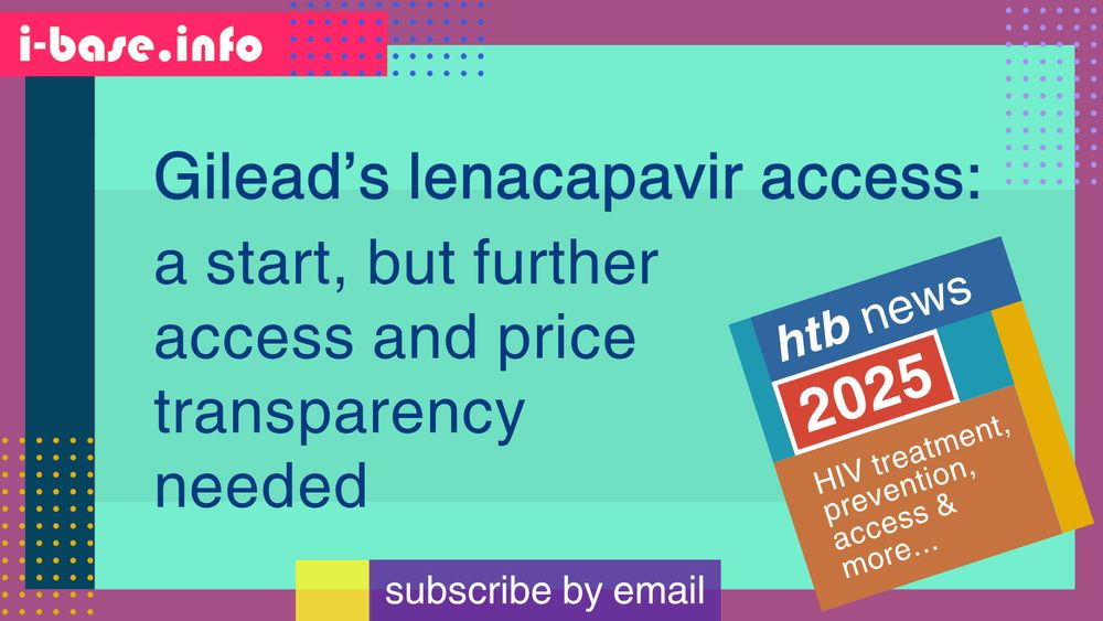 Colourful i-Base graphic. The main text reads: Gilead’s lenacapavir access. A start, but further access and price transparency needed. At the top is i-Base’s website address: I hyphen base dot info. At the bottom it says, subscribe by email. A smaller, tilted square graphic on the right, reads: HTB news. 2025. HIV treatment, prevention, access, and more. The colours used in the image are two shades of turquoise, grey-plum, dark azure, vivid crimson, dark purple, yellow, orange, dark blue, mustard, teal, red, royal blue, lilac and white.