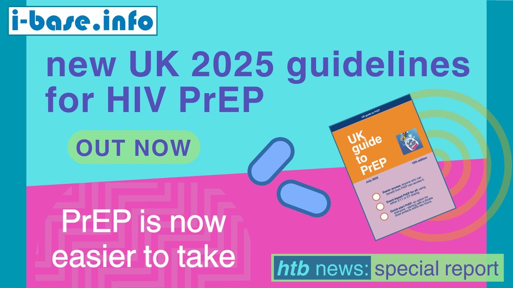 Colourful i-Base graphic. The main text reads: new UK 2025 guidelines for HIV PrEP, out now. PrEP is now easier to take. At the top is i-Base’s website address: I hyphen base dot info. At the bottom it says, HTB news. Special report. There is a simple graphic of two PrEP pills, which are blue. On the right is the cover of the new i-Base booklet, ‘UK guide to PrEP’, which is orange and lilac. Underneath the title, text reads: July 2025. 12th edition. The background colours used in the image are light blue, hot pink, teal, light green, and white. The text colours are teal, dark purple, white and light blue.