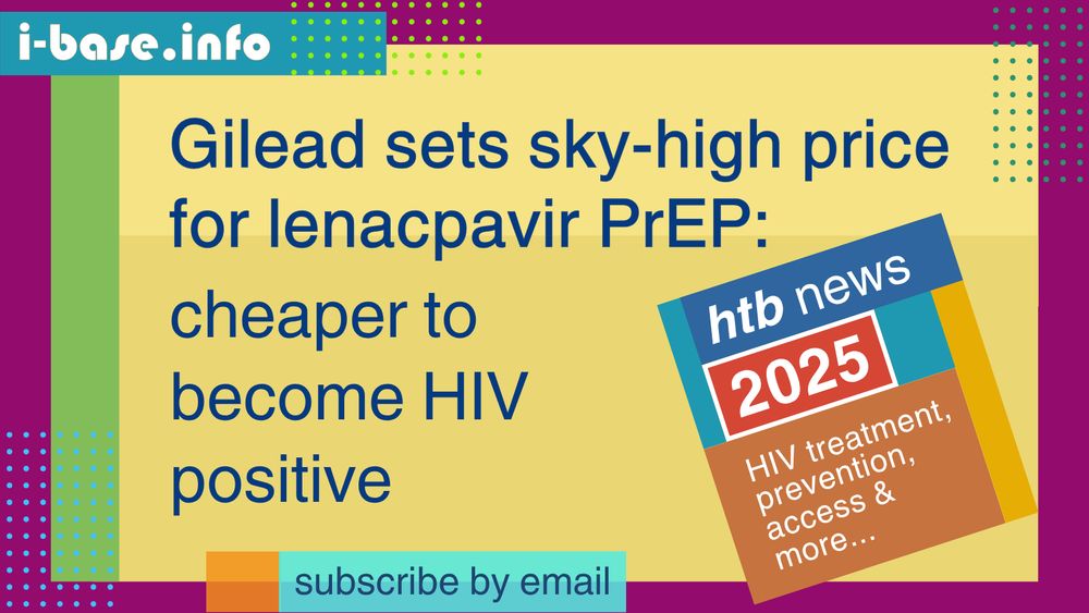 Colourful i-Base graphic. The main text reads: Gilead sets sky-high price for lenacapavir PrEP. Cheaper to become HIV positive. At the top is i-Base’s website address: I hyphen base dot info. At the bottom it says, subscribe by email. A smaller, tilted square graphic on the right, reads: HTB news. 2025. HIV treatment, prevention, access, and more. The colours used in the image are two shades of yellow, green, plum, teal, dark blue, light blue, orange, mustard, red, and white.