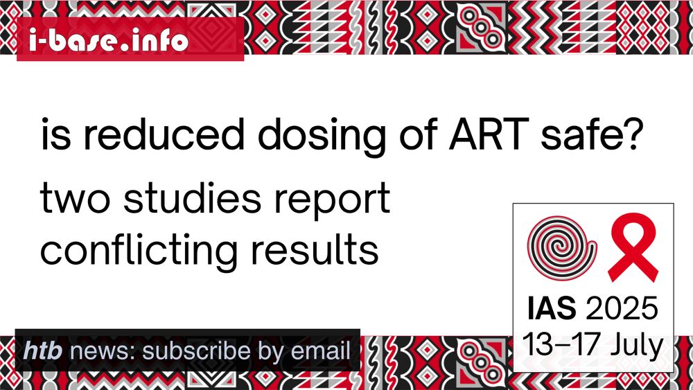 i-Base graphic for IAS 2025. The main text reads: Is reduced dosing of ART safe? Two studies report conflicting results. At the top is i-Base’s website address: I hyphen base dot info. In the bottom left it says: HTB news, subscribe by email. In the bottom right is a white box, containing the words: IAS 2025. 13th to 17th July. Above this is a spiral next to the red AIDS ribbon. There are horizontal strips of the IAS 2025 signature graphics at the top and bottom of the image. They are made up of squares, each containing its own unique pattern based on traditional Rwandan art. The colours used in the image are red, black, white and grey.