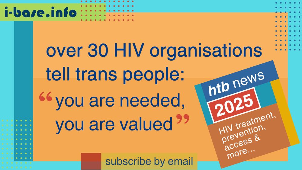 Colourful i-Base graphic. The main text reads: Over 30 HIV organisations tell trans people, “you are needed, you are valued”. At the top is i-Base’s website address: I hyphen base dot info. At the bottom it says, subscribe by email. A smaller, tilted square graphic on the right, reads: HTB news. 2025. HIV treatment, prevention, access, and more. The colours used in the image are three shades of orange, teal, light blue, light green, dark blue, mustard, red and white.