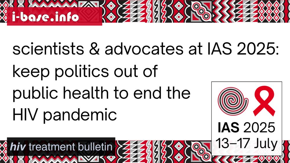 i-Base graphic for IAS 2025. The main text reads: Scientists and advocates call to action. Keep politics out of public health to end the HIV pandemic. At the top is i-Base’s website address: I hyphen base dot info. In the bottom left it says: HIV treatment bulletin. In the bottom is a white box, containing the words: IAS 2025. 13th to 17th July. Above this is a spiral next to the red AIDS ribbon. There are horizontal strips of the IAS 2025 signature graphics at the top and bottom of the image. They are made up of squares, each containing its own unique pattern based on traditional Rwandan art. The colours used in the image are red, black, white and grey.