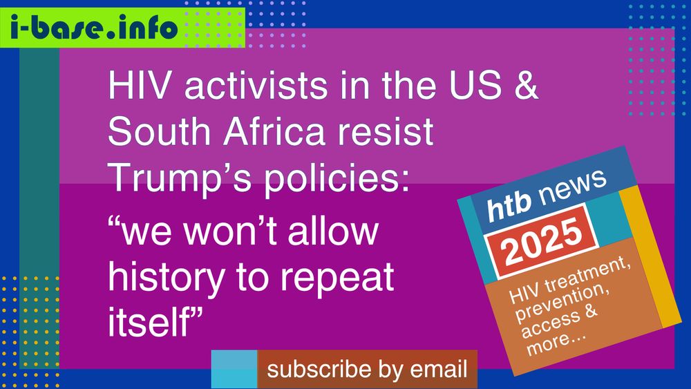 Colourful i-Base graphic. The main text reads: HIV activists in the US and South Africa resist Trump’s policies. “We won’t allow history to repeat itself.” At the top is a URL: I hyphen base dot info. At the bottom it says, subscribe by email. A smaller, tilted square graphic on the right, reads: HTB news. 2025. HIV treatment, prevention, access, and more. The colours used in the image are two shades of magenta, royal blue, lime green, teal, dark orange, light blue, lilac, mustard, orange, dark blue, red, and white.
