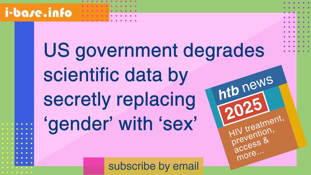 Colourful i-Base graphic. The main text reads: US government degrades scientific data by secretly replacing ‘gender’ with ‘sex’. At the top is i-Base’s website address: I hyphen base dot info. At the bottom it says, subscribe by email. A smaller, tilted square graphic on the right, reads: HTB news. 2025. HIV treatment, prevention, access, and more. The colours used in the image are two shades of light pink, royal blue, orange, light green, dark blue, hot pink, mustard, purple, yellow, teal, red and white.